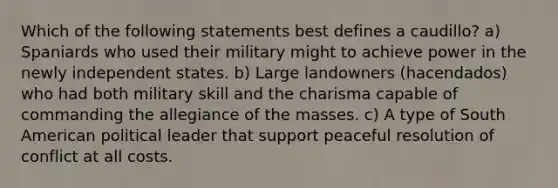 Which of the following statements best defines a caudillo? a) Spaniards who used their military might to achieve power in the newly independent states. b) Large landowners (hacendados) who had both military skill and the charisma capable of commanding the allegiance of the masses. c) A type of South American political leader that support peaceful resolution of conflict at all costs.