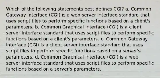 Which of the following statements best defines CGI? a. Common Gateway Interface (CGI) is a web server interface standard that uses script files to perform specific functions based on a client's parameters. b. Common Graphical Interface (CGI) is a client server interface standard that uses script files to perform specific functions based on a client's parameters. c. Common Gateway Interface (CGI) is a client server interface standard that uses script files to perform specific functions based on a server's parameters. d. Common Graphical Interface (CGI) is a web server interface standard that uses script files to perform specific functions based on a server's parameters.