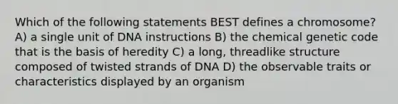 Which of the following statements BEST defines a chromosome? A) a single unit of DNA instructions B) the chemical genetic code that is the basis of heredity C) a long, threadlike structure composed of twisted strands of DNA D) the observable traits or characteristics displayed by an organism