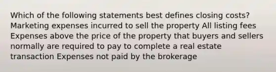 Which of the following statements best defines closing costs? Marketing expenses incurred to sell the property All listing fees Expenses above the price of the property that buyers and sellers normally are required to pay to complete a real estate transaction Expenses not paid by the brokerage