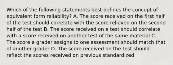 Which of the following statements best defines the concept of equivalent form reliability? A. The score received on the first half of the test should correlate with the score relieved on the second half of the test B. The score received on a test should correlate with a score received on another test of the same material C. The score a grader assigns to one assessment should match that of another grader D. The score received on the test should reflect the scores received on previous standardized