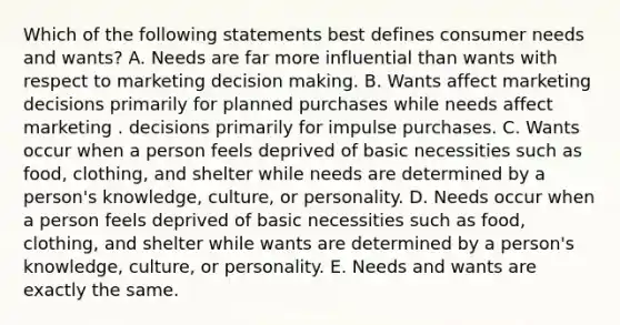 Which of the following statements best defines consumer needs and wants? A. Needs are far more influential than wants with respect to marketing decision making. B. Wants affect marketing decisions primarily for planned purchases while needs affect marketing . decisions primarily for impulse purchases. C. Wants occur when a person feels deprived of basic necessities such as food, clothing, and shelter while needs are determined by a person's knowledge, culture, or personality. D. Needs occur when a person feels deprived of basic necessities such as food, clothing, and shelter while wants are determined by a person's knowledge, culture, or personality. E. Needs and wants are exactly the same.