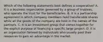 Which of the following statements best defines a cooperative? A. It is a business organization governed by a group of trustees, who operate the trust for the beneficiaries. B. It is a partnership agreement in which company members hold transferable shares while all the goods of the company are held in the names of the partners. C. It is an investment group that comes together for the explicit purpose of financing a specific large project. D. It is an organization formed by individuals who usually pool their resources to gain an advantage in the market.