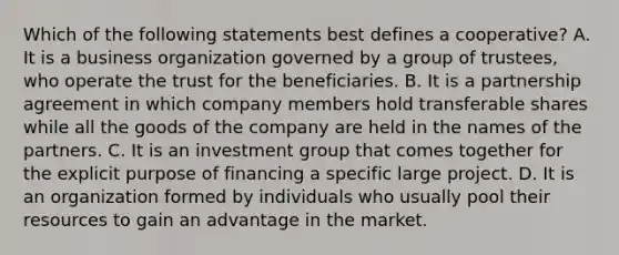 Which of the following statements best defines a cooperative? A. It is a business organization governed by a group of trustees, who operate the trust for the beneficiaries. B. It is a partnership agreement in which company members hold transferable shares while all the goods of the company are held in the names of the partners. C. It is an investment group that comes together for the explicit purpose of financing a specific large project. D. It is an organization formed by individuals who usually pool their resources to gain an advantage in the market.