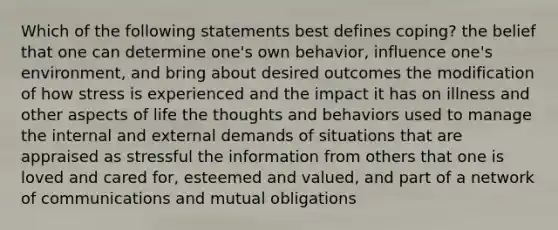 Which of the following statements best defines coping? the belief that one can determine one's own behavior, influence one's environment, and bring about desired outcomes the modification of how stress is experienced and the impact it has on illness and other aspects of life the thoughts and behaviors used to manage the internal and external demands of situations that are appraised as stressful the information from others that one is loved and cared for, esteemed and valued, and part of a network of communications and mutual obligations