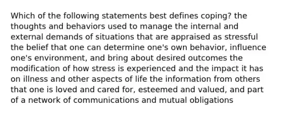 Which of the following statements best defines coping? the thoughts and behaviors used to manage the internal and external demands of situations that are appraised as stressful the belief that one can determine one's own behavior, influence one's environment, and bring about desired outcomes the modification of how stress is experienced and the impact it has on illness and other aspects of life the information from others that one is loved and cared for, esteemed and valued, and part of a network of communications and mutual obligations