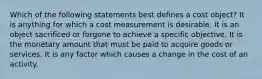 Which of the following statements best defines a cost object? It is anything for which a cost measurement is desirable. It is an object sacrificed or forgone to achieve a specific objective. It is the monetary amount that must be paid to acquire goods or services. It is any factor which causes a change in the cost of an activity.