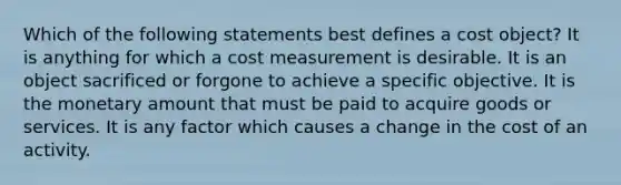 Which of the following statements best defines a cost object? It is anything for which a cost measurement is desirable. It is an object sacrificed or forgone to achieve a specific objective. It is the monetary amount that must be paid to acquire goods or services. It is any factor which causes a change in the cost of an activity.