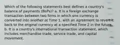 Which of the following statements best defines a country's balance of payments (BoPs)? a. It is a foreign exchange transaction between two firms in which one currency is converted into another at Time 1, with an agreement to revert it back to the original currency at a specified Time 2 in the future. b. It is a country's international transaction statement, which includes merchandise trade, service trade, and capital movement.