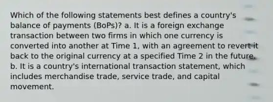 Which of the following statements best defines a country's balance of payments (BoPs)? a. It is a foreign exchange transaction between two firms in which one currency is converted into another at Time 1, with an agreement to revert it back to the original currency at a specified Time 2 in the future. b. It is a country's international transaction statement, which includes merchandise trade, service trade, and capital movement.