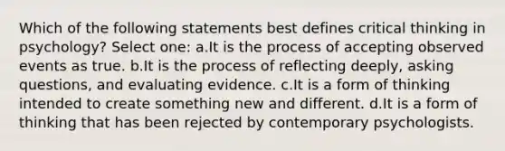 Which of the following statements best defines critical thinking in psychology? Select one: a.It is the process of accepting observed events as true. b.It is the process of reflecting deeply, asking questions, and evaluating evidence. c.It is a form of thinking intended to create something new and different. d.It is a form of thinking that has been rejected by contemporary psychologists.