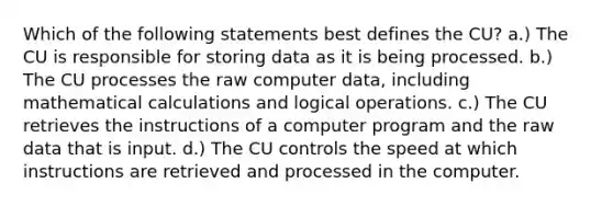 Which of the following statements best defines the CU? a.) The CU is responsible for storing data as it is being processed. b.) The CU processes the raw computer data, including mathematical calculations and logical operations. c.) The CU retrieves the instructions of a computer program and the raw data that is input. d.) The CU controls the speed at which instructions are retrieved and processed in the computer.