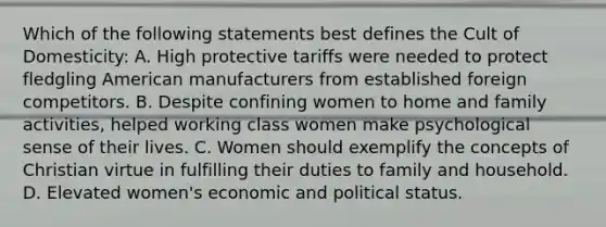 Which of the following statements best defines the Cult of Domesticity: A. High protective tariffs were needed to protect fledgling American manufacturers from established foreign competitors. B. Despite confining women to home and family activities, helped working class women make psychological sense of their lives. C. Women should exemplify the concepts of Christian virtue in fulfilling their duties to family and household. D. Elevated women's economic and political status.