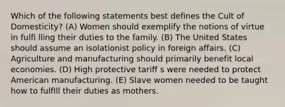 Which of the following statements best defines the Cult of Domesticity? (A) Women should exemplify the notions of virtue in fulfi lling their duties to the family. (B) The United States should assume an isolationist policy in foreign affairs. (C) Agriculture and manufacturing should primarily benefit local economies. (D) High protective tariff s were needed to protect American manufacturing. (E) Slave women needed to be taught how to fulfIll their duties as mothers.