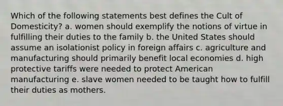 Which of the following statements best defines the Cult of Domesticity? a. women should exemplify the notions of virtue in fulfilling their duties to the family b. the United States should assume an isolationist policy in foreign affairs c. agriculture and manufacturing should primarily benefit local economies d. high protective tariffs were needed to protect American manufacturing e. slave women needed to be taught how to fulfill their duties as mothers.