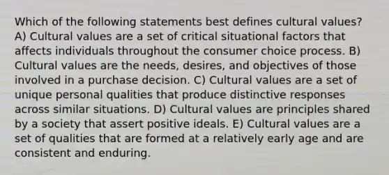 Which of the following statements best defines cultural values? A) Cultural values are a set of critical situational factors that affects individuals throughout the consumer choice process. B) Cultural values are the needs, desires, and objectives of those involved in a purchase decision. C) Cultural values are a set of unique personal qualities that produce distinctive responses across similar situations. D) Cultural values are principles shared by a society that assert positive ideals. E) Cultural values are a set of qualities that are formed at a relatively early age and are consistent and enduring.