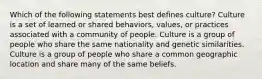 Which of the following statements best defines culture? Culture is a set of learned or shared behaviors, values, or practices associated with a community of people. Culture is a group of people who share the same nationality and genetic similarities. Culture is a group of people who share a common geographic location and share many of the same beliefs.