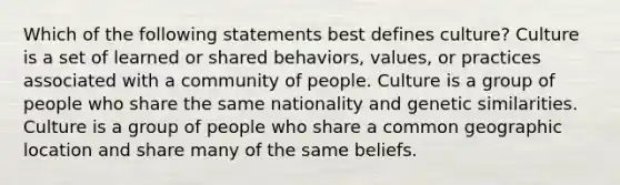 Which of the following statements best defines culture? Culture is a set of learned or shared behaviors, values, or practices associated with a community of people. Culture is a group of people who share the same nationality and genetic similarities. Culture is a group of people who share a common geographic location and share many of the same beliefs.