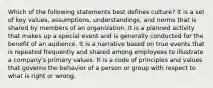 Which of the following statements best defines culture? It is a set of key values, assumptions, understandings, and norms that is shared by members of an organization. It is a planned activity that makes up a special event and is generally conducted for the benefit of an audience. It is a narrative based on true events that is repeated frequently and shared among employees to illustrate a company's primary values. It is a code of principles and values that governs the behavior of a person or group with respect to what is right or wrong.