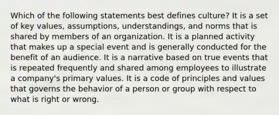 Which of the following statements best defines culture? It is a set of key values, assumptions, understandings, and norms that is shared by members of an organization. It is a planned activity that makes up a special event and is generally conducted for the benefit of an audience. It is a narrative based on true events that is repeated frequently and shared among employees to illustrate a company's primary values. It is a code of principles and values that governs the behavior of a person or group with respect to what is right or wrong.