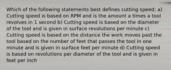 Which of the following statements best defines cutting speed: a) Cutting speed is based on RPM and is the amount a times a tool revolves in 1 second b) Cutting speed is based on the diameter of the tool and is given in surface revolutions per minute c) Cutting speed is based on the distance the work moves past the tool based on the number of feet that passes the tool in one minute and is given in surface feet per minute d) Cutting speed is based on revolutions per diameter of the tool and is given in feet per inch