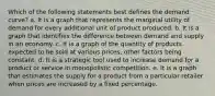 Which of the following statements best defines the demand curve? a. It is a graph that represents the marginal utility of demand for every additional unit of product produced. b. It is a graph that identifies the difference between demand and supply in an economy. c. It is a graph of the quantity of products expected to be sold at various prices, other factors being constant. d. It is a strategic tool used to increase demand for a product or service in monopolistic competition. e. It is a graph that estimates the supply for a product from a particular retailer when prices are increased by a fixed percentage.