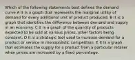 Which of the following statements best defines the demand curve A It is a graph that represents the marginal utility of demand for every additional unit of product produced. B It is a graph that identifies the difference between demand and supply in an economy. C It is a graph of the quantity of products expected to be sold at various prices, other factors being constant. D It is a strategic tool used to increase demand for a product or service in monopolistic competition. E It is a graph that estimates the supply for a product from a particular retailer when prices are increased by a fixed percentage.