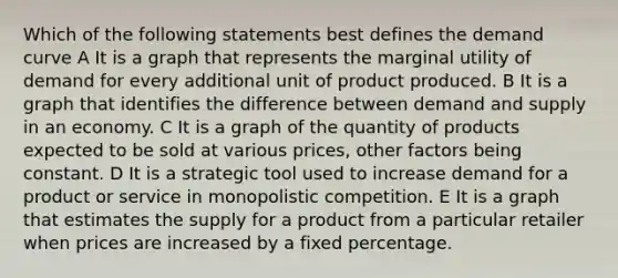 Which of the following statements best defines the demand curve A It is a graph that represents the marginal utility of demand for every additional unit of product produced. B It is a graph that identifies the difference between demand and supply in an economy. C It is a graph of the quantity of products expected to be sold at various prices, other factors being constant. D It is a strategic tool used to increase demand for a product or service in monopolistic competition. E It is a graph that estimates the supply for a product from a particular retailer when prices are increased by a fixed percentage.