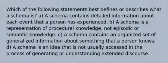 Which of the following statements best defines or describes what a schema is? a) A schema contains detailed information about each event that a person has experienced. b) A schema is a representation of procedural knowledge, not episodic or semantic knowledge. c) A schema contains an organized set of generalized information about something that a person knows. d) A schema is an idea that is not usually accessed in the process of generating or understanding extended discourse.