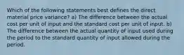 Which of the following statements best defines the direct material price variance? a) The difference between the actual cost per unit of input and the standard cost per unit of input. b) The difference between the actual quantity of input used during the period to the standard quantity of input allowed during the period.