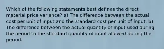 Which of the following statements best defines the direct material price variance? a) The difference between the actual cost per unit of input and the standard cost per unit of input. b) The difference between the actual quantity of input used during the period to the standard quantity of input allowed during the period.