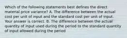 Which of the following statements best defines the direct material price​ variance? A. The difference between the actual cost per unit of input and the standard cost per unit of input. Your answer is correct. B. The difference between the actual quantity of input used during the period to the standard quantity of input allowed during the period