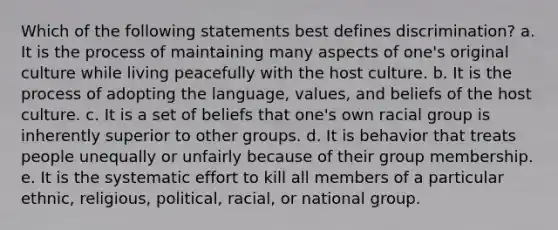 Which of the following statements best defines discrimination? a. It is the process of maintaining many aspects of one's original culture while living peacefully with the host culture. b. It is the process of adopting the language, values, and beliefs of the host culture. c. It is a set of beliefs that one's own racial group is inherently superior to other groups. d. It is behavior that treats people unequally or unfairly because of their group membership. e. It is the systematic effort to kill all members of a particular ethnic, religious, political, racial, or national group.