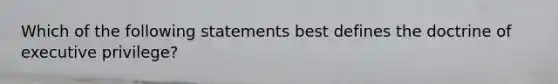 Which of the following statements best defines the doctrine of executive privilege?