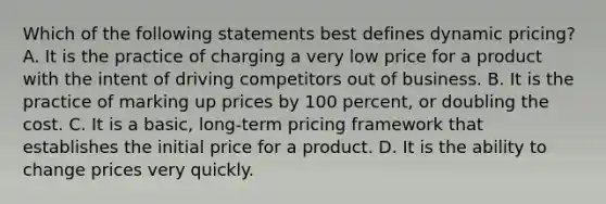 Which of the following statements best defines dynamic pricing? A. It is the practice of charging a very low price for a product with the intent of driving competitors out of business. B. It is the practice of marking up prices by 100 percent, or doubling the cost. C. It is a basic, long-term pricing framework that establishes the initial price for a product. D. It is the ability to change prices very quickly.