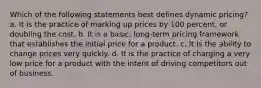 Which of the following statements best defines dynamic pricing? a. It is the practice of marking up prices by 100 percent, or doubling the cost. b. It is a basic, long-term pricing framework that establishes the initial price for a product. c. It is the ability to change prices very quickly. d. It is the practice of charging a very low price for a product with the intent of driving competitors out of business.