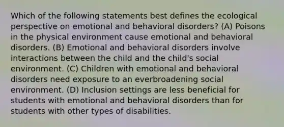 Which of the following statements best defines the ecological perspective on emotional and behavioral disorders? (A) Poisons in the physical environment cause emotional and behavioral disorders. (B) Emotional and behavioral disorders involve interactions between the child and the child's social environment. (C) Children with emotional and behavioral disorders need exposure to an everbroadening social environment. (D) Inclusion settings are less beneficial for students with emotional and behavioral disorders than for students with other types of disabilities.