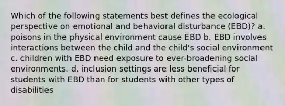 Which of the following statements best defines the ecological perspective on emotional and behavioral disturbance (EBD)? a. poisons in the physical environment cause EBD b. EBD involves interactions between the child and the child's social environment c. children with EBD need exposure to ever-broadening social environments. d. inclusion settings are less beneficial for students with EBD than for students with other types of disabilities