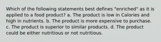 Which of the following statements best defines "enriched" as it is applied to a food product? a. The product is low in Calories and high in nutrients. b. The product is more expensive to purchase. c. The product is superior to similar products. d. The product could be either nutritious or not nutritious.