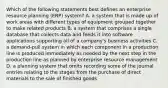 Which of the following statements best defines an enterprise resource planning​ (ERP) system? A. a system that is made up of work areas with different types of equipment grouped together to make related products B. a system that comprises a single database that collects data and feeds it into software applications supporting all of a​ company's business activities C. a​ demand-pull system in which each component in a production line is produced immediately as needed by the next step in the production line as planned by enterprise resource management D. a planning system that omits recording some of the journal entries relating to the stages from the purchase of direct materials to the sale of finished goods