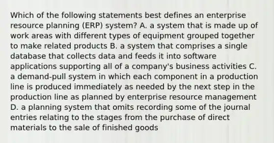 Which of the following statements best defines an enterprise resource planning​ (ERP) system? A. a system that is made up of work areas with different types of equipment grouped together to make related products B. a system that comprises a single database that collects data and feeds it into software applications supporting all of a​ company's business activities C. a​ demand-pull system in which each component in a production line is produced immediately as needed by the next step in the production line as planned by enterprise resource management D. a planning system that omits recording some of the <a href='https://www.questionai.com/knowledge/k7UlY65VeM-journal-entries' class='anchor-knowledge'>journal entries</a> relating to the stages from the purchase of direct materials to the sale of finished goods