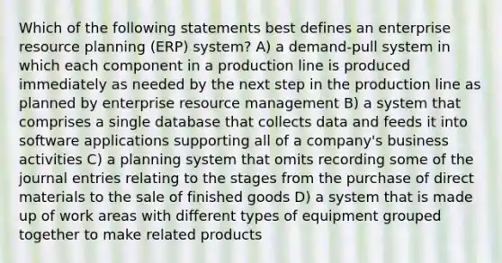 Which of the following statements best defines an enterprise resource planning (ERP) system? A) a demand-pull system in which each component in a production line is produced immediately as needed by the next step in the production line as planned by enterprise resource management B) a system that comprises a single database that collects data and feeds it into software applications supporting all of a company's business activities C) a planning system that omits recording some of the <a href='https://www.questionai.com/knowledge/k7UlY65VeM-journal-entries' class='anchor-knowledge'>journal entries</a> relating to the stages from the purchase of direct materials to the sale of finished goods D) a system that is made up of work areas with different types of equipment grouped together to make related products