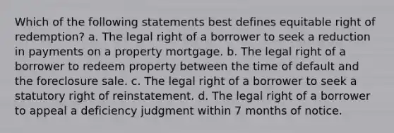 Which of the following statements best defines equitable right of redemption? a. The legal right of a borrower to seek a reduction in payments on a property mortgage. b. The legal right of a borrower to redeem property between the time of default and the foreclosure sale. c. The legal right of a borrower to seek a statutory right of reinstatement. d. The legal right of a borrower to appeal a deficiency judgment within 7 months of notice.