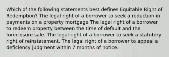 Which of the following statements best defines Equitable Right of Redemption? The legal right of a borrower to seek a reduction in payments on a property mortgage The legal right of a borrower to redeem property between the time of default and the foreclosure sale. The legal right of a borrower to seek a statutory right of reinstatement. The legal right of a borrower to appeal a deficiency judgment within 7 months of notice.