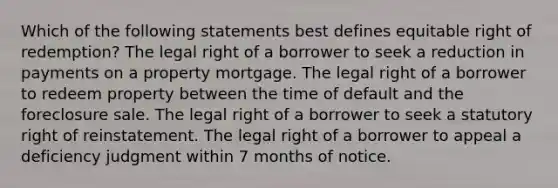 Which of the following statements best defines equitable right of redemption? The legal right of a borrower to seek a reduction in payments on a property mortgage. The legal right of a borrower to redeem property between the time of default and the foreclosure sale. The legal right of a borrower to seek a statutory right of reinstatement. The legal right of a borrower to appeal a deficiency judgment within 7 months of notice.