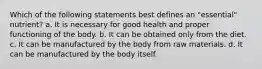 Which of the following statements best defines an "essential" nutrient? a. It is necessary for good health and proper functioning of the body. b. It can be obtained only from the diet. c. It can be manufactured by the body from raw materials. d. It can be manufactured by the body itself.