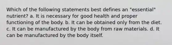 Which of the following statements best defines an "essential" nutrient? a. It is necessary for good health and proper functioning of the body. b. It can be obtained only from the diet. c. It can be manufactured by the body from raw materials. d. It can be manufactured by the body itself.