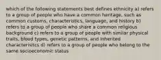 which of the following statements best defines ethnicity a) refers to a group of people who have a common heritage, such as common customs, characteristics, language, and history b) refers to a group of people who share a common religious background c) refers to a group of people with similar physical traits, blood types, genetic patterns, and inherited characterisitcs d) refers to a group of people who belong to the same socioeconomic status