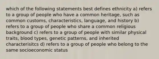 which of the following statements best defines ethnicity a) refers to a group of people who have a common heritage, such as common customs, characteristics, language, and history b) refers to a group of people who share a common religious background c) refers to a group of people with similar physical traits, blood types, genetic patterns, and inherited characterisitcs d) refers to a group of people who belong to the same socioeconomic status