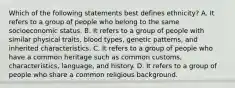 Which of the following statements best defines ethnicity? A. It refers to a group of people who belong to the same socioeconomic status. B. It refers to a group of people with similar physical traits, blood types, genetic patterns, and inherited characteristics. C. It refers to a group of people who have a common heritage such as common customs, characteristics, language, and history. D. It refers to a group of people who share a common religious background.